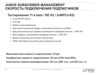 50 Copyright © 2009 Juniper Networks, Inc. www.juniper.net
JUNOS SUBSCRIBER MANAGEMENT
СКОРОСТЬ ПОДКЛЮЧЕНИЯ ПОДПИСЧИКОВ
Тестирование 11.4 beta / RE K2 / 2xMPC2-EQ:
 Local DHCP server:
 S-VLAN
 Radius аутентификация
 Один умолчательный сервис назначается локально на BNG
 Два дополнительных сервиса назначаются сервером политик – SRC-PE
 QoS профиль назначается сервером политик – SRC-PE
 Radius accounting для сессии подписчика
 JSRC (Diameter) accounting для сервисной сессии
Максимальная скорость подключения: 47cps
Комфортная скорость подключения: 40 cps (CPU load 90%)
Количество подписчиков/фильтров: 96 тыс./288 тыс. out/192 тыс. in
 