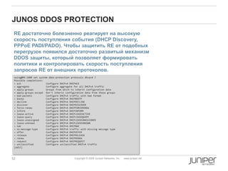 52 Copyright © 2009 Juniper Networks, Inc. www.juniper.net
JUNOS DDOS PROTECTION
RE достаточно болезненно реагирует на высокую
скорость поступления события (DHCP Discovery,
PPPoE PADI/PADO). Чтобы защитить RE от подобных
перегрузок появился достаточно развитый механизм
DDOS защиты, который позволяет формировать
политики и контролировать скорость поступления
запросов RE от внешних протоколов.
xwing@MX-240# set system ddos-protection protocols dhcpv4 ?
Possible completions:
> ack Configure DHCPv4 DHCPACK
> aggregate Configure aggregate for all DHCPv4 traffic
+ apply-groups Groups from which to inherit configuration data
+ apply-groups-except Don't inherit configuration data from these groups
> bad-packets Configure DHCPv4 traffic with bad format
> bootp Configure DHCPv4 DHCPBOOTP
> decline Configure DHCPv4 DHCPDECLINE
> discover Configure DHCPv4 DHCPDISCOVER
> force-renew Configure DHCPv4 DHCPFORCERENEW
> inform Configure DHCPv4 DHCPINFORM
> lease-active Configure DHCPv4 DHCPLEASEACTIVE
> lease-query Configure DHCPv4 DHCPLEASEQUERY
> lease-unassigned Configure DHCPv4 DHCPLEASEUNASSIGNED
> lease-unknown Configure DHCPv4 DHCPLEASEUNKOWN
> nak Configure DHCPv4 DHCPNAK
> no-message-type Configure DHCPv4 traffic with missing message type
> offer Configure DHCPv4 DHCPOFFER
> release Configure DHCPv4 DHCPRELEASE
> renew Configure DHCPv4 DHCPRENEW
> request Configure DHCPv4 DHCPREQUEST
> unclassified Configure unclassified DHCPv4 traffic
[edit]
 