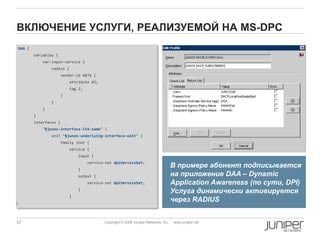 57 Copyright © 2009 Juniper Networks, Inc. www.juniper.net
ВКЛЮЧЕНИЕ УСЛУГИ, РЕАЛИЗУЕМОЙ НА MS-DPC
DAA {
variables {
var-input-service {
radius {
vendor-id 4874 {
attribute 65;
tag 2;
}
}
}
}
interfaces {
"$junos-interface-ifd-name" {
unit "$junos-underlying-interface-unit" {
family inet {
service {
input {
service-set dpiServiceSet;
}
output {
service-set dpiServiceSet;
}
}
}
В примере абонент подписывается
на приложение DAA – Dynamic
Application Awareness (по сути, DPI)
Услуга динамически активируется
через RADIUS
 