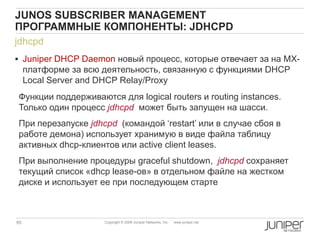 65 Copyright © 2009 Juniper Networks, Inc. www.juniper.net
jdhcpd
 Juniper DHCP Daemon новый процесс, которые отвечает за на MX-
платформе за всю деятельность, связанную с функциями DHCP
Local Server and DHCP Relay/Proxy
Функции поддерживаются для logical routers и routing instances.
Только один процесс jdhcpd может быть запущен на шасси.
При перезапуске jdhcpd (командой „restart‟ или в случае сбоя в
работе демона) использует хранимую в виде файла таблицу
активных dhcp-клиентов или active client leases.
При выполнение процедуры graceful shutdown, jdhcpd сохраняет
текущий список «dhcp lease-ов» в отдельном файле на жестком
диске и использует ее при последующем старте
JUNOS SUBSCRIBER MANAGEMENT
ПРОГРАММНЫЕ КОМПОНЕНТЫ: JDHCPD
 