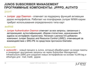 66 Copyright © 2009 Juniper Networks, Inc. www.juniper.net
jpppd
 Juniper ppp Daemon - отвечает за поддержку функций активации
pppoe интерфейсов. Работает на платформах Juniper M/MX-серии
требует использования определенного типа карт
JUNOS SUBSCRIBER MANAGEMENT
ПРОГРАММНЫЕ КОМПОНЕНТЫ: JPPPD, AUTHTD
authtd
 Juniper Authentication Daemon отвечает за все запросы, связанные с
авторизацией, аутентификацией, сбором статистики, назначением IP-
адреса на интерфейс подписчика. Начиная с релиза 9.6 добавлен
компонент Juniper Session and Resource Control (JSRC), отвечающий за
взаимодействие с SRC-PE по средством протокола Diameter.
Autoconfd
 autoconfd – новый процесс в Junos, который обрабатывает на входе пакеты
и генерирует внутренние запросы на через Subscriber Management
Infrastructure (SMI) для создания новых интерфейсов на основе VLAN-tag и
ethertype для : Inet; Inet6; pppoe
 