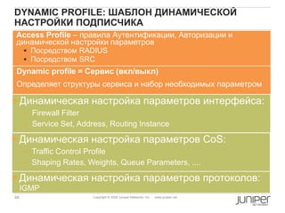 69 Copyright © 2009 Juniper Networks, Inc. www.juniper.net
DYNAMIC PROFILE: ШАБЛОН ДИНАМИЧЕСКОЙ
НАСТРОЙКИ ПОДПИСЧИКА
Access Profile – правила Аутентификации, Авторизации и
динамической настройки параметров
 Посредством RADIUS
 Посредством SRC
 Динамическая настройка параметров интерфейса:
– Firewall Filter
– Service Set, Address, Routing Instance
 Динамическая настройка параметров CoS:
– Traffic Control Profile
– Shaping Rates, Weights, Queue Parameters, ....
 Динамическая настройка параметров протоколов:
IGMP
Dynamic profile = Cервис (вкл/выкл)
Определяет структуры сервиса и набор необходимых параметром
 