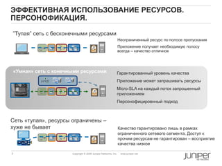 7 Copyright © 2009 Juniper Networks, Inc. www.juniper.net
ЭФФЕКТИВНАЯ ИСПОЛЬЗОВАНИЕ РЕСУРСОВ.
ПЕРСОНОФИКАЦИЯ.
Неограниченный ресурс по полосе пропускания
Приложение получает необходимую полосу
всегда – качество отличное
• Гарантированный уровень качества
• Приложение может запрашивать ресурсы
• Micro-SLA на каждый поток запрошенный
приложением
• Персонофицировнный подход
Качество гарантировано лишь в рамках
ограниченного сетевого сегмента. Доступ к
прочим ресурсам не гарантирован – восприятие
качества низкое
”Тупая” сеть с бесконечными ресурсами”
«Умная» сеть с конечными ресурсами
Сеть «тупая», ресурсы ограничены –
хуже не бывает
 
