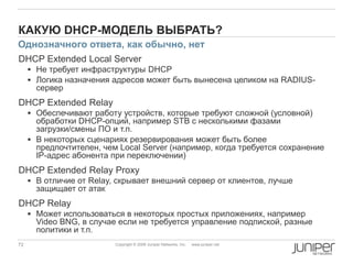 72 Copyright © 2009 Juniper Networks, Inc. www.juniper.net
КАКУЮ DHCP-МОДЕЛЬ ВЫБРАТЬ?
DHCP Extended Local Server
 Не требует инфраструктуры DHCP
 Логика назначения адресов может быть вынесена целиком на RADIUS-
сервер
DHCP Extended Relay
 Обеспечивают работу устройств, которые требуют сложной (условной)
обработки DHCP-опций, например STB с несколькими фазами
загрузки/смены ПО и т.п.
 В некоторых сценариях резервирования может быть более
предпочтителен, чем Local Server (например, когда требуется сохранение
IP-адрес абонента при переключении)
DHCP Extended Relay Proxy
 В отличие от Relay, скрывает внешний сервер от клиентов, лучше
защищает от атак
DHCP Relay
 Может использоваться в некоторых простых приложениях, например
Video BNG, в случае если не требуется управление подпиской, разные
политики и т.п.
Однозначного ответа, как обычно, нет
 