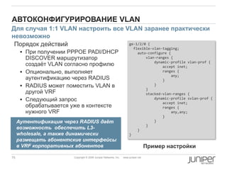 75 Copyright © 2009 Juniper Networks, Inc. www.juniper.net
АВТОКОНФИГУРИРОВАНИЕ VLAN
Порядок действий
 При получении PPPOE PADI/DHCP
DISCOVER маршрутизатор
создаѐт VLAN согласно профилю
 Опционально, выполняет
аутентификацию через RADIUS
 RADIUS может поместить VLAN в
другой VRF
 Следующий запрос
обрабатывается уже в контексте
нужного VRF
ge-1/2/0 {
flexible-vlan-tagging;
auto-configure {
vlan-ranges {
dynamic-profile vlan-prof {
accept inet;
ranges {
any;
}
}
}
stacked-vlan-ranges {
dynamic-profile svlan-prof {
accept inet;
ranges {
any,any;
}
}
}
}
}
Для случая 1:1 VLAN настроить все VLAN заранее практически
невозможно
Пример настройки
Аутентификация через RADIUS даѐт
возможность обеспечить L3-
wholesale, а также динамически
размещать абонентские интерфейсы
в VRF корпоративных абонентов
 