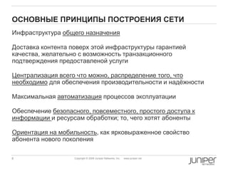 8 Copyright © 2009 Juniper Networks, Inc. www.juniper.net
ОСНОВНЫЕ ПРИНЦИПЫ ПОСТРОЕНИЯ СЕТИ
Инфраструктура общего назначения
Доставка контента поверх этой инфраструктуры гарантией
качества, желательно с возможность транзакционного
подтверждения предоставленой услуги
Централизация всего что можно, распределение того, что
необходимо для обеспечения производительности и надѐжности
Максимальная автоматизация процессов эксплуатации
Обеспечение безопасного, повсеместного, простого доступа к
информации и ресурсам обработки; то, чего хотят абоненты
Ориентация на мобильность, как ярковыраженное свойство
абонента нового поколения
 