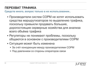 84 Copyright © 2009 Juniper Networks, Inc. www.juniper.net
ПЕРЕХВАТ ТРАФИКА
 Производители систем СОРМ не хотят использовать
средства маршрутизаторов по выделению трафика,
поскольку привыкли продавать большие,
дорогостоящие серверные хозяйства для анализа
всего объѐма трафика
 Регуляторы не понимают проблемы, поскольку
общаются в основном с производителями СОРМ
 Ситуация может быть изменена
 За счѐт конкуренции между производителями СОРМ
 Под давлением со стороны операторов связи
Средств много, вопрос только в их использовании..
 