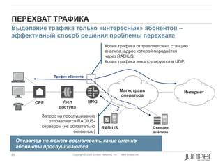 85 Copyright © 2009 Juniper Networks, Inc. www.juniper.net
ПЕРЕХВАТ ТРАФИКА
Узел
доступа
Магистраль
оператора
CPE
Интернет
BNG
RADIUS Станция
анализа
Выделение трафика только «интересных» абонентов –
эффективный способ решения проблемы перехвата
Трафик абонента
Копия трафика отправляется на станцию
анализа, адрес которой передаѐтся
через RADIUS.
Копия трафика инкапсулируется в UDP.
Запрос на прослушивание
отправляется RADIUS-
сервером (не обязательно
основным)
Оператор не может посмотреть какие именно
абоненты прослушиваются
 