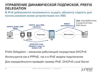 89 Copyright © 2009 Juniper Networks, Inc. www.juniper.net
УПРАВЛЕНИЕ ДИНАМИЧЕСКОЙ ПОДПИСКОЙ, PREFIX
DELEGATION
Prefix Delegation – механизм работающий посредством DHCPv6
Используется как в PPPoE, так и в IPoE модели подключения
Для определѐнности приведѐн пример IPoE, DHCPv6 Local Server
CPE Узел
доступа
Агрегация
MX
DHCPv6, адрес WAN,
параметры
RADIUS
аутентификация
IPv6 хост
В IPv6 добавляется возможность выдать абоненту подсеть для
использования всеми устройствами его ЛВС
VSA: IPv6-NDRA-Prefix
Framed IPv6 Prefix
DNS Server
DHCPv6, SLAAC, ICMP
RS/RA
Магистраль
RADIUS
DHCPv6-PD, Prefix
Delegation, запрос на
префикс LAN
 