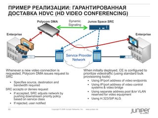 95 Copyright © 2009 Juniper Networks, Inc. www.juniper.net
ПРИМЕР РЕАЛИЗАЦИИ: ГАРАНТИРОВАННАЯ
ДОСТАВКА HDVC (HD VIDEO CONFERENCING)
When initially deployed, CE is configured to
prioritize videotraffic (using standard bulk
provisioning tools)
 Using IP/port address of video endpoints
 Using IP/port address of video control
systems & video bridge
 Using separate address pool &/or VLAN
reserved for video equipment
 Using H.323/SIP ALG
Enterprise
Service Provider
Network
Enterprise
Polycom DMA Junos Space SRCDynamic
Signaling
Whenever a new video connection is
requested, Polycom DMA issues request to
SRC
 Specifies source, destination and
bandwidth required
SRC accepts or denies request
 If accepted, SRC adjusts network by
pushing downstream priority policy
based on service class
 If rejected, user notified
 