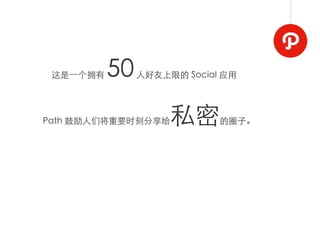 这是⼀一个拥有   50   人好友上限的 Social 应用




Path 鼓励人们将重要时刻分享给    私密      的圈子。
 