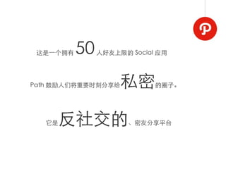 这是⼀一个拥有   50   人好友上限的 Social 应用




Path 鼓励人们将重要时刻分享给    私密      的圈子。




  它是 反社交的              、密友分享平台
 