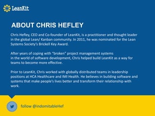 Chris Hefley, CEO and Co-founder of LeanKit, is a practitioner and thought leader
in the global Lean/ Kanban community. In 2011, he was nominated for the Lean
Systems Society’s Brickell Key Award.
After years of coping with “broken” project management systems
in the world of software development, Chris helped build LeanKit as a way for
teams to become more effective.
Prior to LeanKit, Chris worked with globally distributed teams in leadership
positions at HCA Healthcare and IMI Health. He believes in building software and
systems that make people’s lives better and transform their relationship with
work.
follow @indomitableHef
ABOUT CHRIS HEFLEY
 
