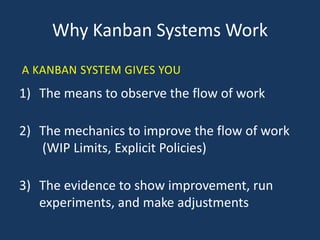 Why Kanban Systems Work
1) The means to observe the flow of work
2) The mechanics to improve the flow of work
(WIP Limits, Explicit Policies)
3) The evidence to show improvement, run
experiments, and make adjustments
A KANBAN SYSTEM GIVES YOU
 