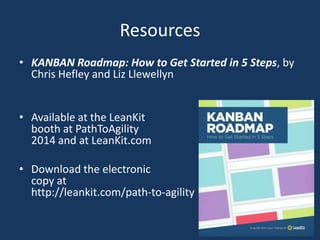 Resources
• KANBAN Roadmap: How to Get Started in 5 Steps, by
Chris Hefley and Liz Llewellyn
• Available at the LeanKit
booth at PathToAgility
2014 and at LeanKit.com
• Download the electronic
copy at
http://leankit.com/path-to-agility
 