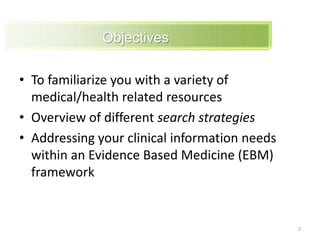 Objectives To familiarize you with a variety of medical/health related resources Overview of different search strategiesAddressing your clinical information needs within an Evidence Based Medicine (EBM) framework2