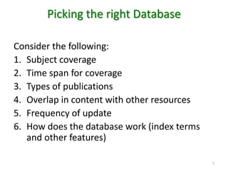 Picking the right Database Consider the following: Subject coverageTime span for coverageTypes of publicationsOverlap in content with other resourcesFrequency of updateHow does the database work (index terms and other features) 5
