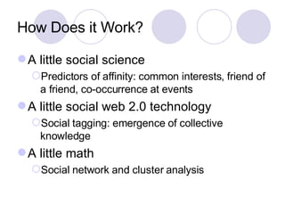 How Does it Work? <ul><li>A little social science </li></ul><ul><ul><li>Predictors of affinity: common interests, friend o...