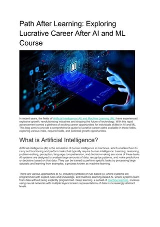 Path After Learning: Exploring
Lucrative Career After AI and ML
Course
In recent years, the fields of Artificial Intelligence (AI) and Machine Learning (ML) have experienced
explosive growth, revolutionising industries and shaping the future of technology. With this rapid
advancement comes a plethora of exciting career opportunities for individuals skilled in AI and ML.
This blog aims to provide a comprehensive guide to lucrative career paths available in these fields,
exploring various roles, required skills, and potential growth opportunities.
What is Artificial Intelligence?
Artificial intelligence (AI) is the simulation of human intelligence in machines, which enables them to
carry out functioning and perform tasks that typically require human intelligence. Learning, reasoning,
problem-solving, perception, language comprehension, and decision-making are some of these tasks.
AI systems are designed to analyse large amounts of data, recognize patterns, and make predictions
or decisions based on that data. They can be trained to perform specific tasks by processing large
datasets and learning from examples, a process known as machine learning.
There are various approaches to AI, including symbolic or rule-based AI, where systems are
programmed with explicit rules and knowledge, and machine learning-based AI, where systems learn
from data without being explicitly programmed. Deep learning, a subset of machine learning, involves
using neural networks with multiple layers to learn representations of data in increasingly abstract
levels.
 