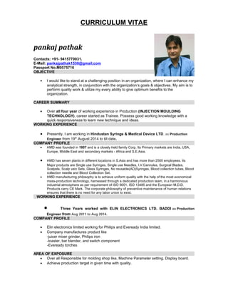 CURRICULUM VITAE
pankaj pathak
Contacts: +91- 9415770031.
E-Mail: pankajpathak1530@gmail.com
Passport No.M0575716
OBJECTIVE
• I would like to stand at a challenging position in an organization, where I can enhance my
analytical strength, in conjunction with the organization‘s goals & objectives. My aim is to
perform quality work & utilize my every ability to give optimum benefits to the
organization.
CAREER SUMMARY
• Over all four year of working experience in Production (INJECTION MOULDING
TECHNOLOGY), career started as Trainee. Possess good working knowledge with a
quick responsiveness to learn new technique and ideas.
WORKING EXPERIENCE
• Presently, I am working in Hindustan Syringe & Medical Device LTD. as Production
Engineer from 19th
August 2014 to till date.
COMPANY PROFILE
• HMD was founded in 1957 and is a closely held family Corp. Its Primary markets are India, USA,
Europe, Middle East and secondary markets - Africa and S.E.Asia.
• HMD has seven plants in different locations in S.Asia and has more than 2500 employees. Its
Major products are Single use Syringes, Single use Needles, I.V.Cannulas, Surgical Blades,
Scalpels, Scalp vein Sets, Glass Syringes, No reusable(AD)Syringes, Blood collection tubes, Blood
collection needle and Blood Collection Set.
• HMD manufacturing philosophy is to achieve uniform quality with the help of the most economical
mass-production technology, harnessed through a dedicated production team, in a harmonious
industrial atmosphere as per requirement of ISO 9001, ISO 13485 and the European M.D.D.
Products carry CE Mark. The corporate philosophy of preventive maintenance of human relations
ensures that there is no need for any labor union to exist.
WORKING EXPERIENCE
• Three Years worked with ELIN ELECTRONICS LTD. BADDI as Production
Engineer from Aug 2011 to Aug 2014.
COMPANY PROFILE
• Elin electronics limited working for Philips and Eveready India limited.
• Company manufactures product like
-juicer mixer grinder, Philips iron
-toaster, bar blender, and switch component
-Eveready torches
AREA OF EXPOSURE
• Over all Responsible for molding shop like, Machine Parameter setting, Display board.
• Achieve production target in given time with quality.
 