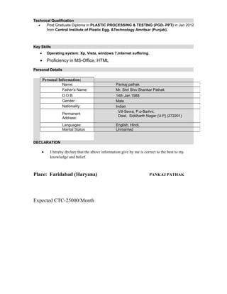 Technical Qualification
• Post Graduate Diploma in PLASTIC PROCESSING & TESTING (PGD- PPT) in Jan 2012
from Central Institute of Plastic Egg. &Technology Amritsar (Punjab).
Key Skills
• Operating system: Xp, Vista, windows 7,internet suffering.
• Proficiency in MS-Office, HTML
Personal Details
DECLARATION
• I hereby declare that the above information give by me is correct to the best to my
knowledge and belief.
Place: Faridabad (Haryana) PANKAJ PATHAK
Expected CTC-25000/Month
Personal Information:
Name: Pankaj pathak
Father’s Name: Mr. Shri Shiv Shankar Pathak
D.O.B: 14th Jan 1988
Gender : Male
Nationality: Indian
Permanent
Address:
Vill-Sevra, P.o-Barhni,
Disst. Siddharth Nagar (U.P) (272201)
Languages: English, Hindi,
Marital Status Unmarried
 