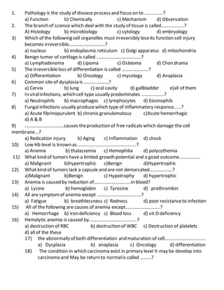 1. Pathology is the study of disease process and focus on to …………...?
a) Function b) Chemically c) Mechanism d) Observation
2. The branch of science which deal with the study of tissue is called……………….?
A) Histology b) microbiology c) cytology d) embryology
3) Which of the following cell organelles must irreversibly loseits function cell injury
becomes irreversible………………………...?
a) nucleus b) endoplasmic reticulum c) Golgi apparatus d) mitochondria
4) Benign tumor of cartilage is called ……………………………….?
a) Lymphadenoma d) Lipoma c) Osteoma d) Chon drama
5) The irreversibleloss of differentiation is called ………………….?
a) Differentiation b) Oncology c) mycology d) Anaplasia
6) Common site of dysplasia is …………………?
a) Cervix b) lung c) oral cavity d) gallbladder e)all of them
7) In viralinfections, which cell type usually predominates ……………….?
a) Neutrophils b) macrophages c) lymphocytes d) Eosinophils
8) Fungalinfections usually producewhich type of inflammatory response……?
a) Acute fibrinopurulent b) chronic granulomatous c)Acute hemorrhagic
d) A & B
9) ……………………………causes theproduction of free radicals which damage the cell
membrane...?
a) Redication injury b) Aging c) Inflammation d) shock
10) Low Hb level is known as ………………………………………….?
a) Anemia b) thalassemia c) Hemophilia d) polycythemia
11) What kind of tumors have a limited growth potential and a good outcome………………
a) Malignant b)hypertrophic c)Benign d)Hypertrophic
12) What kind of tumors lack a capsule and are not demarcated……………….?
a)Malignant b)Benign c) Hypotrophy d) hypertrophic
13) Anemia is caused by reduction of………………………….in blood?
a) Lysine b) hemoglobin c) Tyrosine d) prothrombin
14) All are symptomof anemia except ……………………………….?
a) Fatigue b) breathlessness c) Redness d) poor resistanceto infection
15) All of the following are causes of anemia except………………………..?
a) Hemorrhage b) iron deficiency c) Blood loss d) vit.D deficiency
16) Hemolytic anemia is caused by………………………………….?
a) destruction of RBC b) destruction of WBC c) Destruction of platelets
d) all of the these
17) the abnormally of both differentiation and maturation of cell…………………………....
a) Dysplasia b) anaplasia c) Oncology d) differentiation
18) The condition in which carcinoma exist in primary level it may be develop into
carcinoma and May be return to normalis called ………?
 