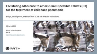 Facilitating adherence to amoxicillin Dispersible Tablets (DT)
for the treatment of childhood pneumonia
Design, development, and evaluation of job aids and user instructions
10 June 2016
Emily Gerth-Guyette
PATH
egerthguyette@path.org
 