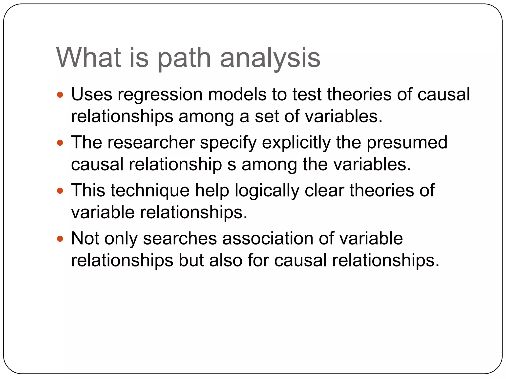 What is path analysisUses regression models to test theories of causal relationships among a set of variables.The researcher specify explicitly the presumed causal relationship s among the variables.This technique help logically clear theories of variable relationships. Not only searches association of variable relationships but also for causal relationships.