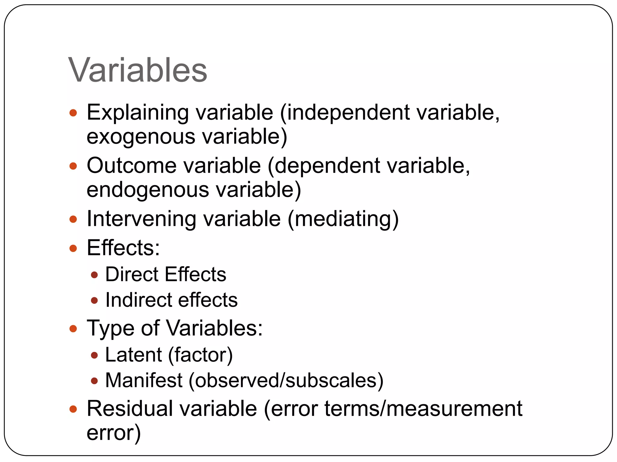 VariablesExplaining variable (independent variable, exogenous variable)Outcome variable (dependent variable, endogenous variable)Intervening variable (mediating)Effects:Direct EffectsIndirect effectsType of Variables:Latent (factor)Manifest (observed/subscales) Residual variable (error terms/measurement error)