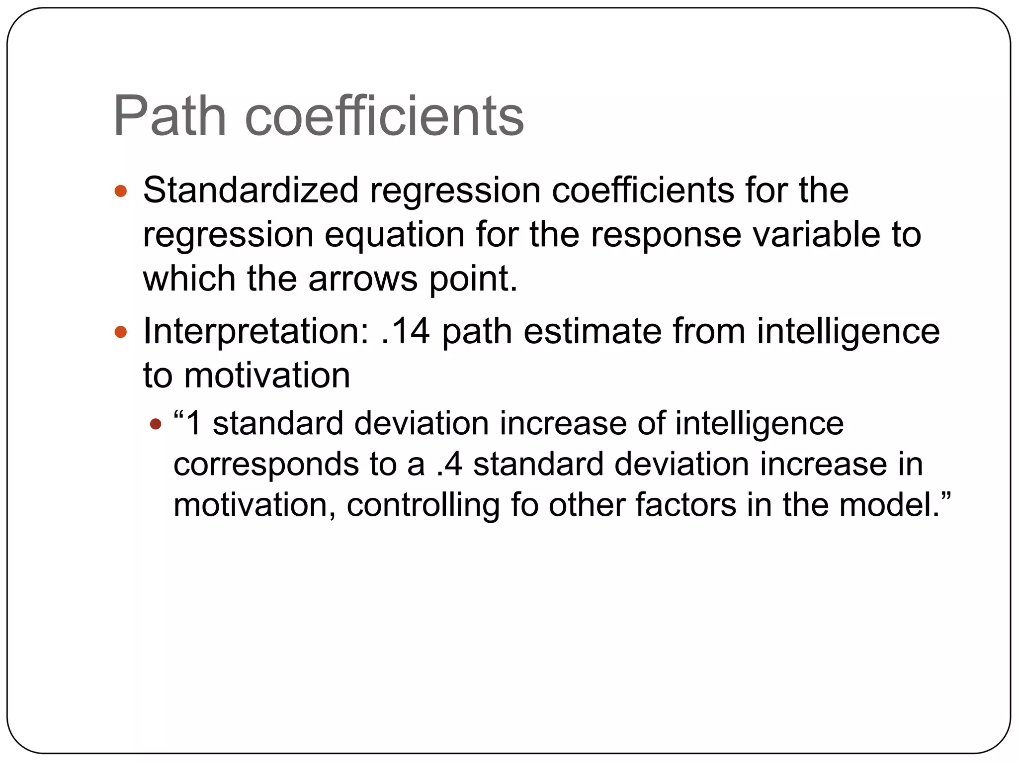 Path coefficientsStandardized regression coefficients for the regression equation for the response variable to which the arrows point.Interpretation: .14 path estimate from intelligence to motivation“1 standard deviation increase of intelligence corresponds to a .4 standard deviation increase in motivation, controlling fo other factors in the model.”