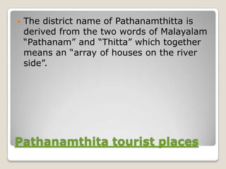    The district name of Pathanamthitta is
    derived from the two words of Malayalam
    “Pathanam” and “Thitta” which together
    means an “array of houses on the river
    side”.




Pathanamthita tourist places
 