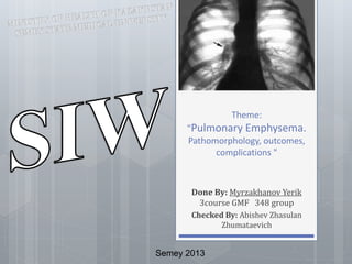 Theme: 
"Pulmonary Emphysema. 
Pathomorphology, outcomes, 
complications " 
Done By: Myrzakhanov Yerik 
3course GMF 348 group 
Checked By: Abishev Zhasulan 
Zhumataevich 
Semey 2013 
 