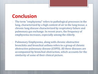 Conclusion 
 The term "emphysema" refers to pathological processes in the 
lung, characterized by a high content of air in the lung tissue, a 
chronic lung disease characterized by respiratory failure and 
pulmonary gas exchange. In recent years, the frequency of 
emphysema increases, especially among the elderly. 
 Pulmonary Emphysema, along with chronic obstructive 
bronchitis and bronchial asthma refers to a group of chronic 
obstructive pulmonary disease (COPD). All these diseases are 
accompanied by bronchial obstruction, which accounts for the 
similarity of some of their clinical picture. 
 