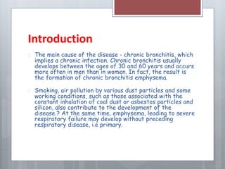 Introduction 
 The main cause of the disease - chronic bronchitis, which 
implies a chronic infection. Chronic bronchitis usually 
develops between the ages of 30 and 60 years and occurs 
more often in men than in women. In fact, the result is 
the formation of chronic bronchitis emphysema. 
 Smoking, air pollution by various dust particles and some 
working conditions, such as those associated with the 
constant inhalation of coal dust or asbestos particles and 
silicon, also contribute to the development of the 
disease.? At the same time, emphysema, leading to severe 
respiratory failure may develop without preceding 
respiratory disease, i.e primary. 
 
