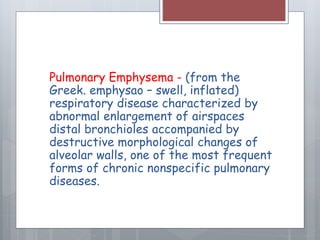 Pulmonary Emphysema - (from the 
Greek. emphysao – swell, inflated) 
respiratory disease characterized by 
abnormal enlargement of airspaces 
distal bronchioles accompanied by 
destructive morphological changes of 
alveolar walls, one of the most frequent 
forms of chronic nonspecific pulmonary 
diseases. 
 