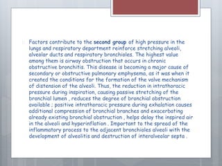  Factors contribute to the second group of high pressure in the 
lungs and respiratory department reinforce stretching alveoli, 
alveolar ducts and respiratory bronchioles. The highest value 
among them is airway obstruction that occurs in chronic 
obstructive bronchitis. This disease is becoming a major cause of 
secondary or obstructive pulmonary emphysema, as it was when it 
created the conditions for the formation of the valve mechanism 
of distension of the alveoli. Thus, the reduction in intrathoracic 
pressure during inspiration, causing passive stretching of the 
bronchial lumen , reduces the degree of bronchial obstruction 
available ; positive intrathoracic pressure during exhalation causes 
additional compression of bronchial branches and exacerbating 
already existing bronchial obstruction , helps delay the inspired air 
in the alveoli and hyperinflation . Important to the spread of the 
inflammatory process to the adjacent bronchioles alveoli with the 
development of alveolitis and destruction of interalveolar septa . 
 