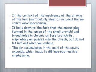  In the context of the insolvency of the stroma 
of the lung (particularly elastic) included the so-called 
valve mechanism. 
 It boils down to the fact that the mucus plug 
formed in the lumen of the small bronchi and 
bronchioles in chronic diffuse bronchitis, 
inspiratory air passes into the alveoli, but do not 
let him out when you exhale. 
 The air accumulates in the acini of the cavity 
expands, which leads to diffuse obstructive 
emphysema. 
 