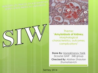 Theme: 
"Amyloidosis of kidney. 
Morphological 
characteristics, outcomes, 
complications" 
Done By: Myrzakhanov Yerik 
3course GMF 348 group 
Checked By: Abishev Zhasulan 
Zhumataevich 
Semey 2014 
 
