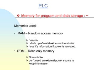 PLC

  Memory for program and data storage : ~

Memories used: -

• RAM – Random access memory

        Volatile
        Made up of metal oxide semiconductor
        lose it's information if power is removed.
• ROM – Read only memory

        Non-volatile
        don't need an external power source to
         keep information
 