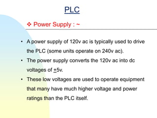 PLC
   Power Supply : ~

• A power supply of 120v ac is typically used to drive
  the PLC (some units operate on 240v ac).
• The power supply converts the 120v ac into dc
  voltages of +5v.
• These low voltages are used to operate equipment
  that many have much higher voltage and power
  ratings than the PLC itself.
 