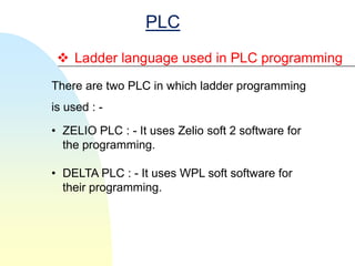 PLC
  Ladder language used in PLC programming
There are two PLC in which ladder programming
is used : -
• ZELIO PLC : - It uses Zelio soft 2 software for
  the programming.

• DELTA PLC : - It uses WPL soft software for
  their programming.
 