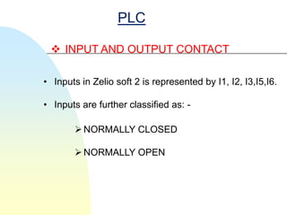 PLC

  INPUT AND OUTPUT CONTACT

• Inputs in Zelio soft 2 is represented by I1, I2, I3,I5,I6.

• Inputs are further classified as: -

        NORMALLY CLOSED

        NORMALLY OPEN
 