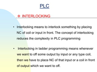 PLC

     INTERLOCKING

• Interlocking means to interlock something by placing
    NC of coil or input in front. The concept of interlocking
    reduces the complexity in PLC programming


•   Interlocking in ladder programming means whenever
    we want to off some output by input or any type coil,
    then we have to place NC of that input or a coil in front
    of output which we want to off.
 