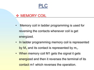 PLC

 MEMORY COIL

•   Memory coil in ladder programming is used for
    reversing the contacts whenever coil is get
    energized.
• In ladder programming memory coil is represented
    by M1 and its contact is represented by m1.
• When memory coil M1 gets the signal it gets
    energized and then it reverses the terminal of its
    contact m1 which reverses the operation.
 
