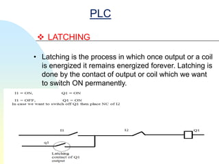 PLC

  LATCHING

• Latching is the process in which once output or a coil
  is energized it remains energized forever. Latching is
  done by the contact of output or coil which we want
  to switch ON permanently.
 