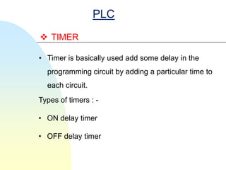 PLC
 TIMER

• Timer is basically used add some delay in the
  programming circuit by adding a particular time to
  each circuit.
Types of timers : -

• ON delay timer

• OFF delay timer
 