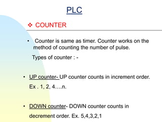 PLC
  COUNTER

 •    Counter is same as timer. Counter works on the
      method of counting the number of pulse.
      Types of counter : -


• UP counter- UP counter counts in increment order.
     Ex . 1, 2, 4….n.


• DOWN counter- DOWN counter counts in
     decrement order. Ex. 5,4,3,2,1
 