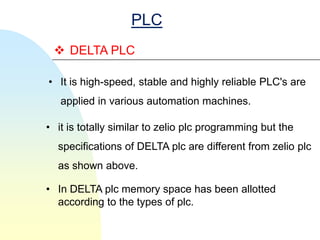 PLC
  DELTA PLC

• It is high-speed, stable and highly reliable PLC's are
   applied in various automation machines.

• it is totally similar to zelio plc programming but the
  specifications of DELTA plc are different from zelio plc
  as shown above.

• In DELTA plc memory space has been allotted
  according to the types of plc.
 