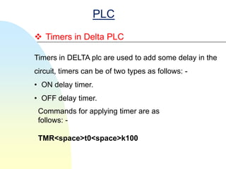 PLC
 Timers in Delta PLC

Timers in DELTA plc are used to add some delay in the
circuit, timers can be of two types as follows: -
• ON delay timer.
• OFF delay timer.
 Commands for applying timer are as
 follows: -

 TMR<space>t0<space>k100
 