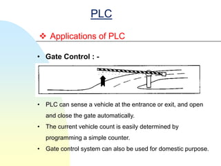 PLC
 Applications of PLC

• Gate Control : -




• PLC can sense a vehicle at the entrance or exit, and open
  and close the gate automatically.
• The current vehicle count is easily determined by
  programming a simple counter.
• Gate control system can also be used for domestic purpose.
 